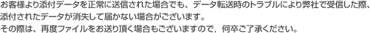 お客様より添付データを正常に送信された場合でも、データ転送時のトラブルにより弊社で受信した際、添付されたデータが消失して届かない場合がございます。その際は、再度ファイルをお送り頂く場合もございますので，何卒ご了承ください。